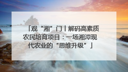 观“湘”门丨解码高素质农民培育项目：一场湘潭现代农业的“思维升级”