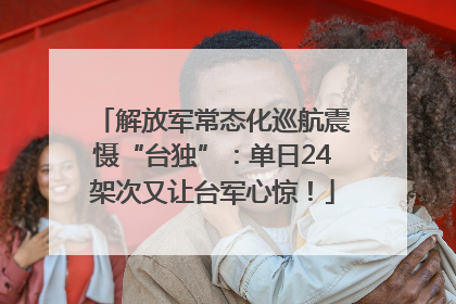 解放军常态化巡航震慑“台独”：单日24架次又让台军心惊！