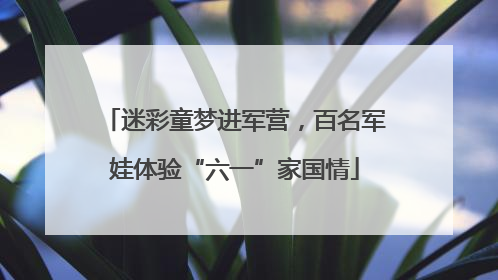 迷彩童梦进军营，百名军娃体验“六一”家国情