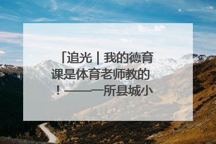 追光｜我的德育课是体育老师教的！——一所县城小学的思政课改革