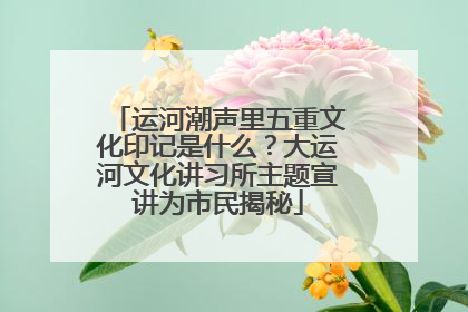 运河潮声里五重文化印记是什么？大运河文化讲习所主题宣讲为市民揭秘