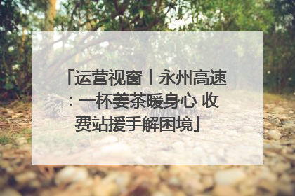 运营视窗丨永州高速：一杯姜茶暖身心 收费站援手解困境