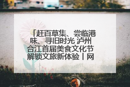 赶百草集、尝临港味、寻旧时光 泸州合江首届美食文化节解锁文旅新体验丨网络中国节·端午