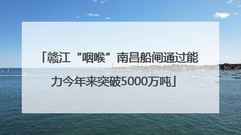 赣江“咽喉”南昌船闸通过能力今年来突破5000万吨