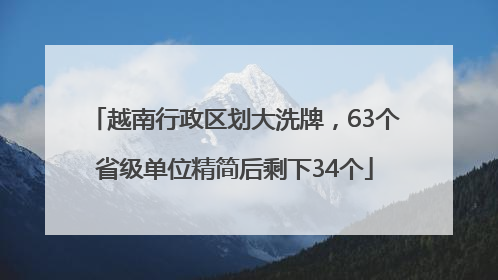 越南行政区划大洗牌，63个省级单位精简后剩下34个