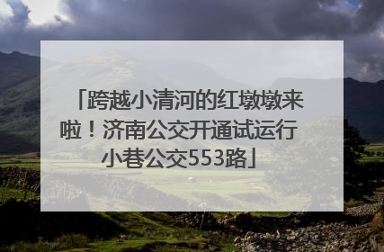 跨越小清河的红墩墩来啦！济南公交开通试运行小巷公交553路