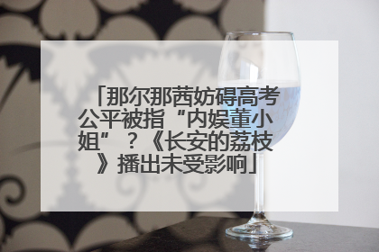 那尔那茜妨碍高考公平被指“内娱董小姐”？《长安的荔枝》播出未受影响