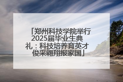 郑州科技学院举行2025届毕业生典礼：科技培养育英才 俊采翱翔报家国