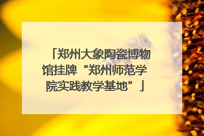 郑州大象陶瓷博物馆挂牌“郑州师范学院实践教学基地”