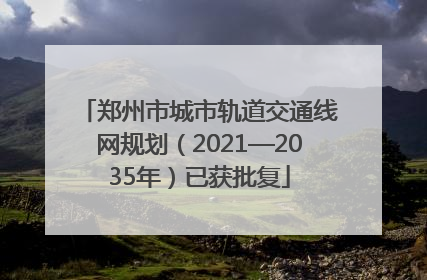 郑州市城市轨道交通线网规划（2021—2035年）已获批复