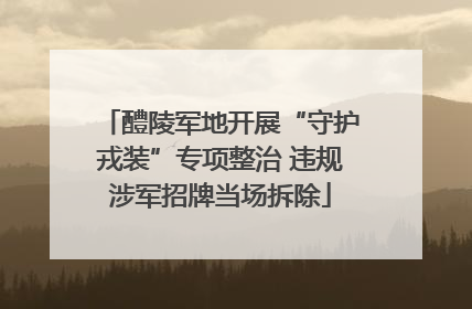 醴陵军地开展“守护戎装”专项整治 违规涉军招牌当场拆除
