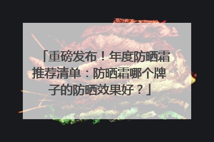 重磅发布！年度防晒霜推荐清单：防晒霜哪个牌子的防晒效果好？