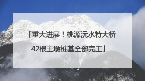 重大进展！桃源沅水特大桥42根主墩桩基全部完工