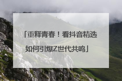 重释青春！看抖音精选如何引爆Z世代共鸣