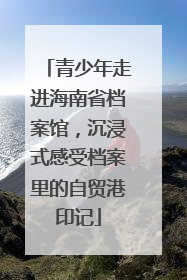 青少年走进海南省档案馆，沉浸式感受档案里的自贸港印记