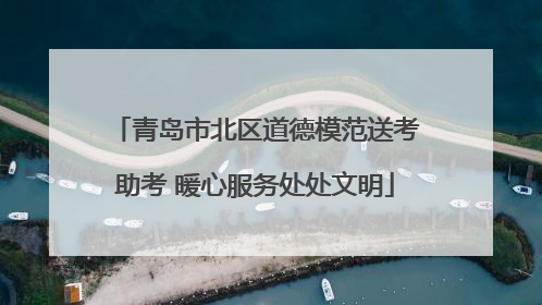 青岛市北区道德模范送考助考 暖心服务处处文明