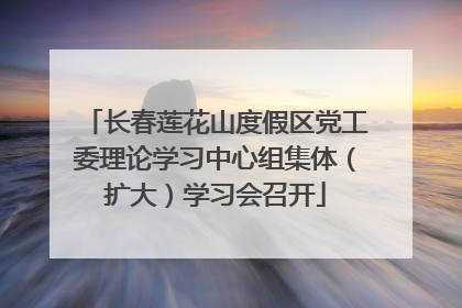 长春莲花山度假区党工委理论学习中心组集体（扩大）学习会召开