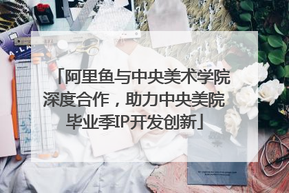 阿里鱼与中央美术学院深度合作，助力中央美院毕业季IP开发创新