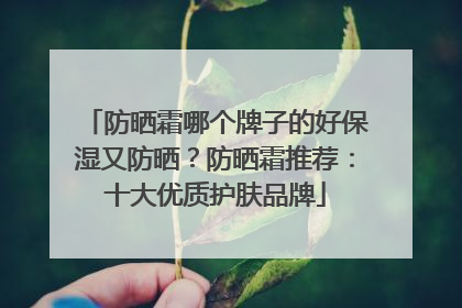 防晒霜哪个牌子的好保湿又防晒？防晒霜推荐：十大优质护肤品牌