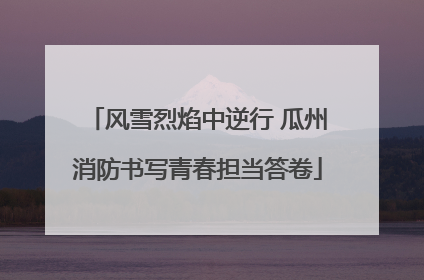 风雪烈焰中逆行 瓜州消防书写青春担当答卷