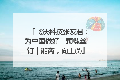 飞沃科技张友君：为中国做好一颗螺丝钉｜湘商，向上⑦
