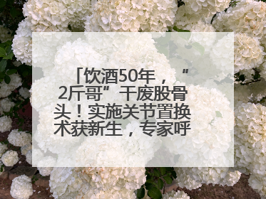 饮酒50年，“2斤哥”干废股骨头！实施关节置换术获新生，专家呼吁“饮酒需适量，守护骨骼健康”