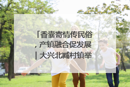 香囊寄情传民俗，产镇融合促发展｜大兴北臧村镇举办端午主题活动