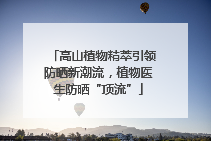 高山植物精萃引领防晒新潮流，植物医生防晒“顶流”
