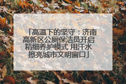 高温下的坚守：济南高新区公厕保洁员开启精细养护模式 用汗水擦亮城市文明窗口