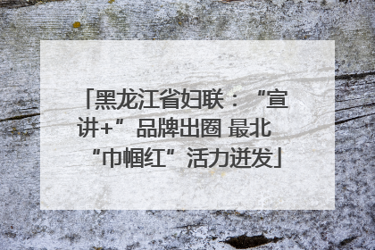 黑龙江省妇联：“宣讲+”品牌出圈 最北“巾帼红”活力迸发