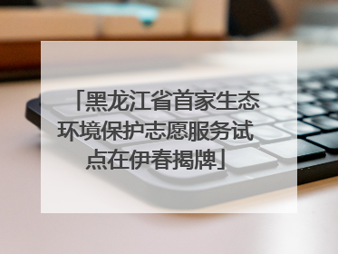 黑龙江省首家生态环境保护志愿服务试点在伊春揭牌