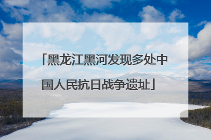 黑龙江黑河发现多处中国人民抗日战争遗址