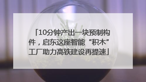 10分钟产出一块预制构件，启东这座智能“积木”工厂助力高铁建设再提速