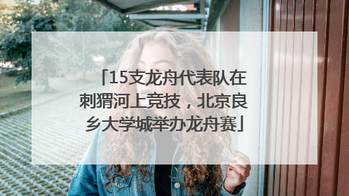 15支龙舟代表队在刺猬河上竞技，北京良乡大学城举办龙舟赛