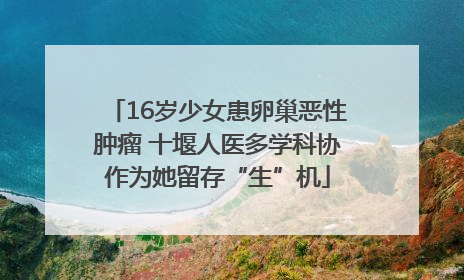 16岁少女患卵巢恶性肿瘤 十堰人医多学科协作为她留存“生”机