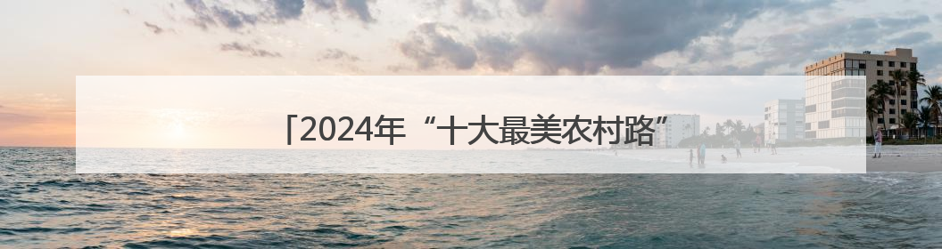 2024年“十大最美农村路”公布，一起去看“诗和远方”吧