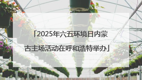 2025年六五环境日内蒙古主场活动在呼和浩特举办