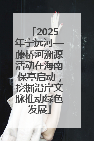 2025年宁远河—藤桥河溯源活动在海南保亭启动，挖掘沿岸文脉推动绿色发展