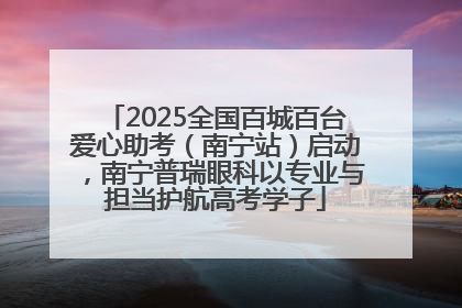 2025全国百城百台爱心助考（南宁站）启动，南宁普瑞眼科以专业与担当护航高考学子