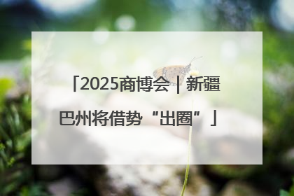 2025商博会｜新疆巴州将借势“出圈”