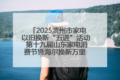 2025滨州市家电以旧换新“五进”活动 第十九届山东家电消费节暨海尔换新万里 行山东站全面启动