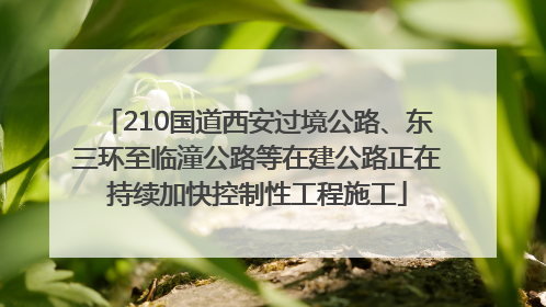 210国道西安过境公路、东三环至临潼公路等在建公路正在持续加快控制性工程施工