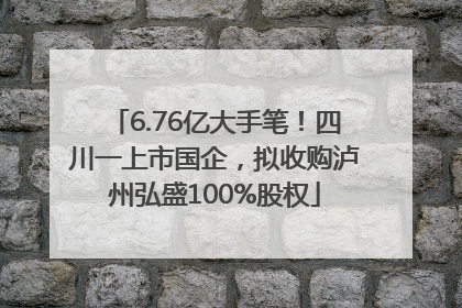 6.76亿大手笔！四川一上市国企，拟收购泸州弘盛100%股权