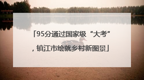 95分通过国家级“大考”，镇江市绘就乡村新图景