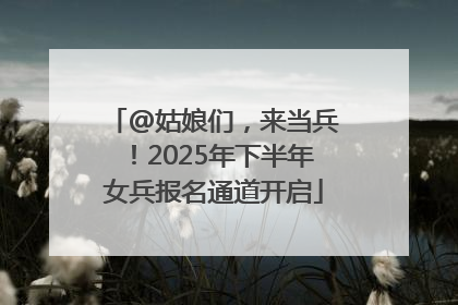 @姑娘们，来当兵！2025年下半年女兵报名通道开启