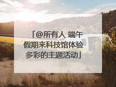 @所有人 端午假期来科技馆体验多彩的主题活动